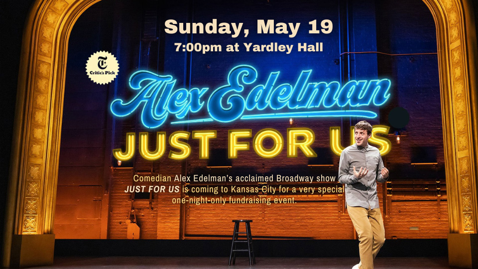 Alex Edelman on stage with the words Sunday May 19 7 pm at Yardley Hall Alex Edelman Just for Us Comedian Alex Edelman's acclaimed Broadway show JUST FOR US is coming to Kansas City for a very special one-night-only fundraising event. 